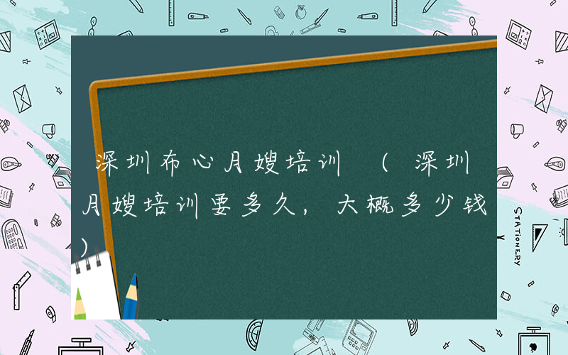 深圳布心月嫂培训 (深圳月嫂培训要多久,大概多少钱)